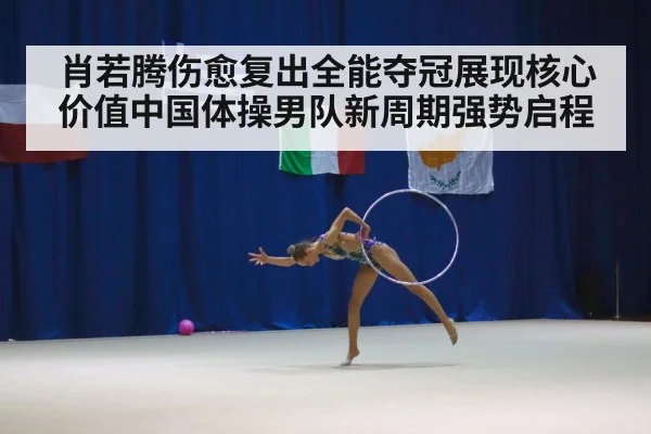 肖若腾伤愈复出全能夺冠展现核心价值中国体操男队新周期强势启程
